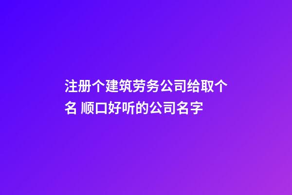 注册个建筑劳务公司给取个名 顺口好听的公司名字
